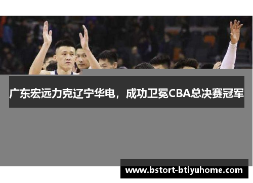 广东宏远力克辽宁华电，成功卫冕CBA总决赛冠军