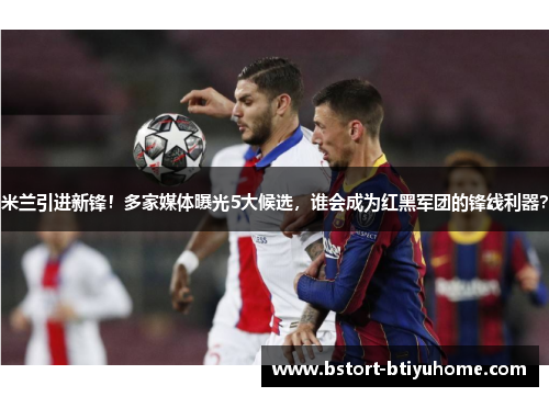 米兰引进新锋！多家媒体曝光5大候选，谁会成为红黑军团的锋线利器？