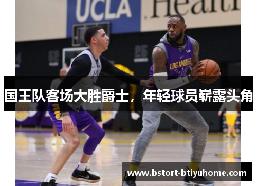 国王队客场大胜爵士，年轻球员崭露头角