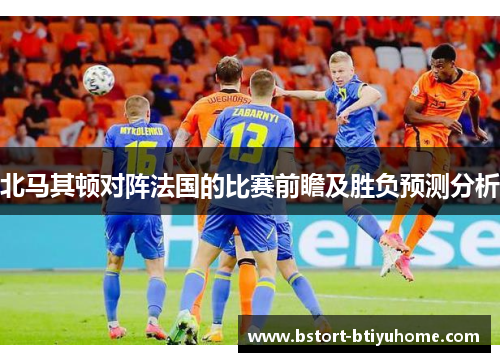 北马其顿对阵法国的比赛前瞻及胜负预测分析