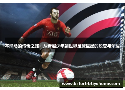 本泽马的传奇之路：从青涩少年到世界足球巨星的蜕变与荣耀